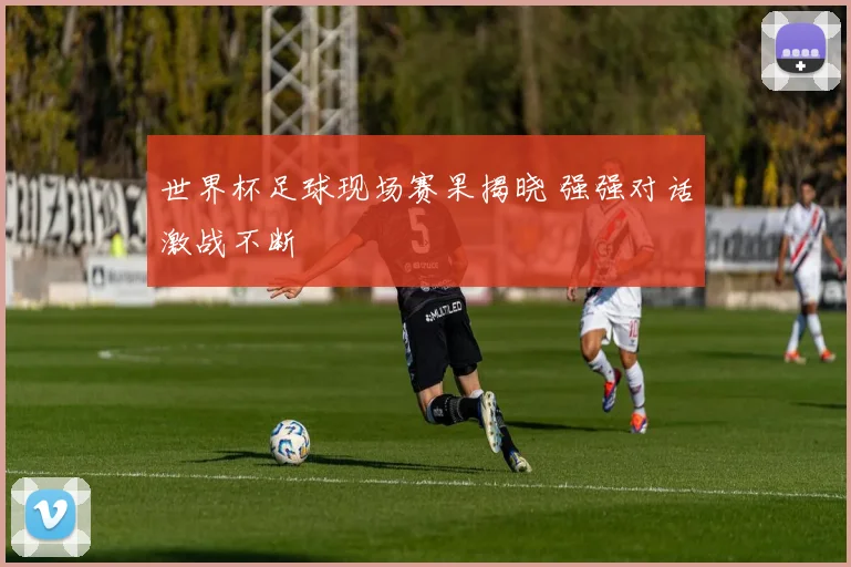世界杯足球现场赛果揭晓 强强对话激战不断