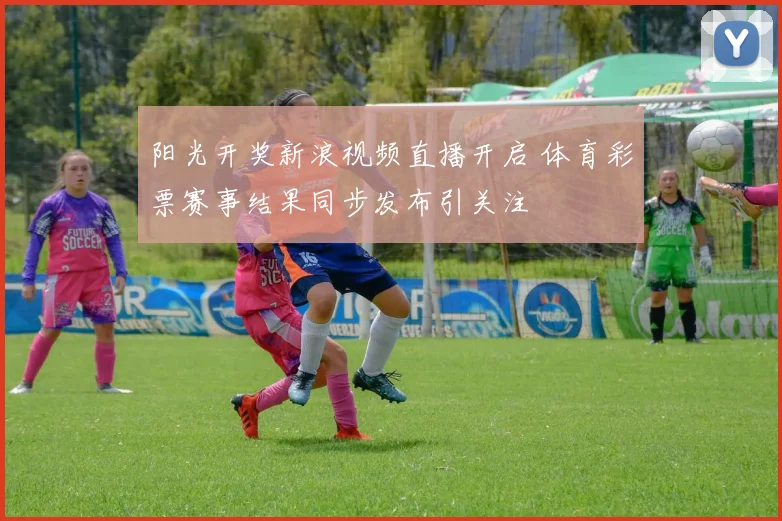 阳光开奖新浪视频直播开启 体育彩票赛事结果同步发布引关注