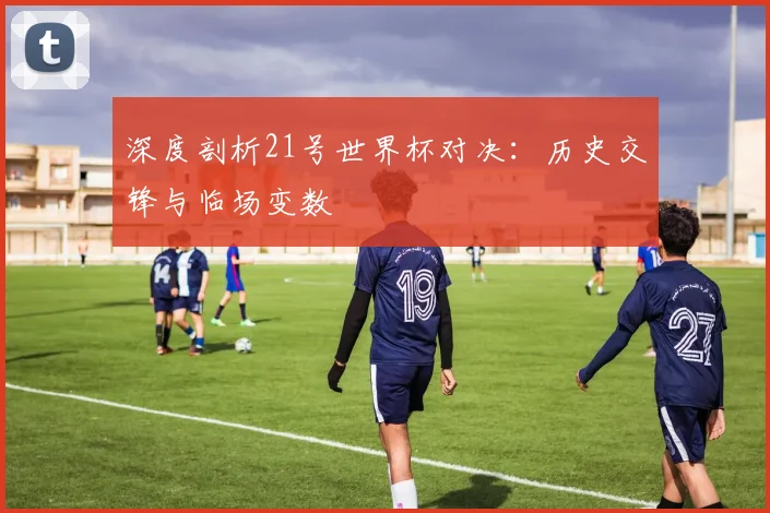 深度剖析21号世界杯对决:历史交锋与临场变数