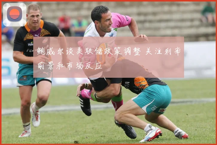 鲍威尔谈美联储政策调整 关注利率前景和市场反应