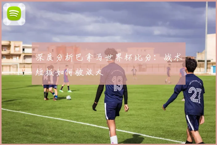 深度分析巴拿马世界杯比分：战术短板如何被放大