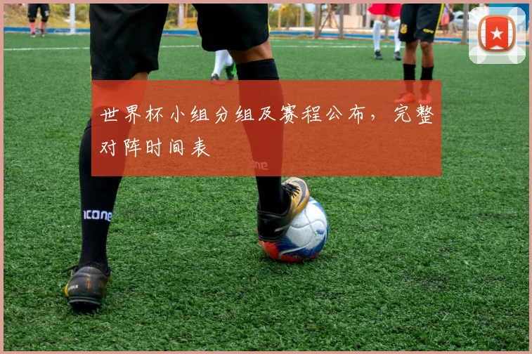 世界杯小组分组及赛程公布，完整对阵时间表