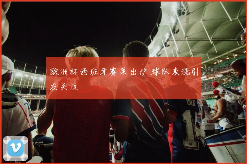 欧洲杯西班牙赛果出炉 球队表现引发关注