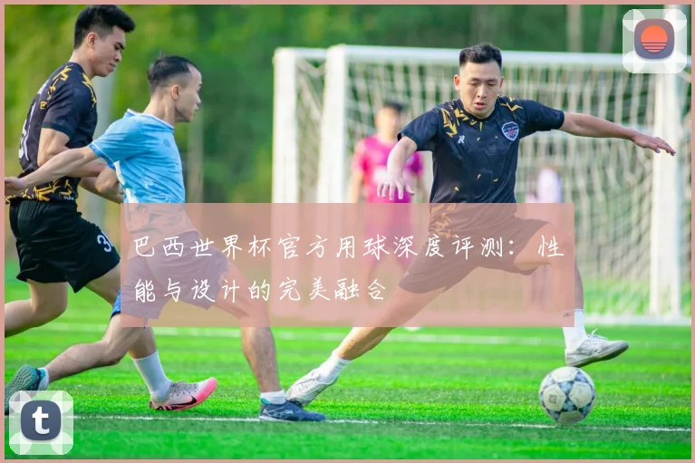 巴西世界杯官方用球深度评测：性能与设计的完美融合