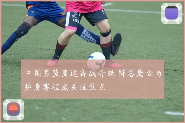 中国男篮奥运备战升级 阵容磨合与热身赛程成关注焦点