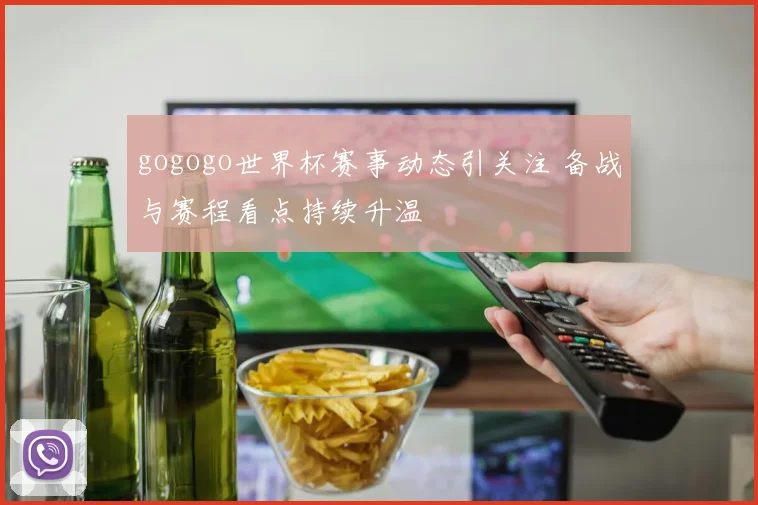 gogogo世界杯赛事动态引关注 备战与赛程看点持续升温