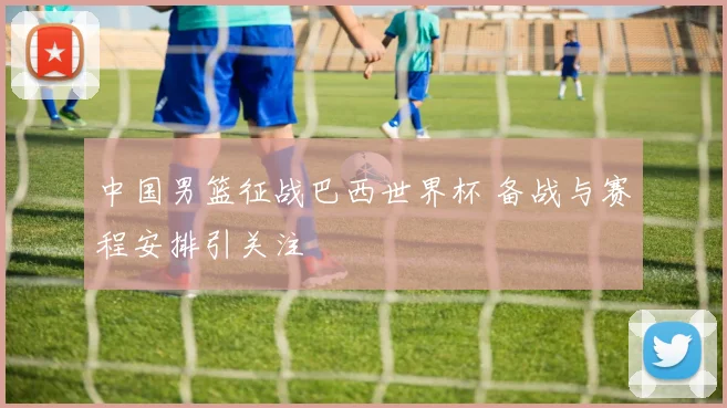 中国男篮征战巴西世界杯 备战与赛程安排引关注