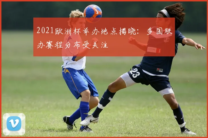 2021欧洲杯举办地点揭晓：多国联办赛程分布受关注