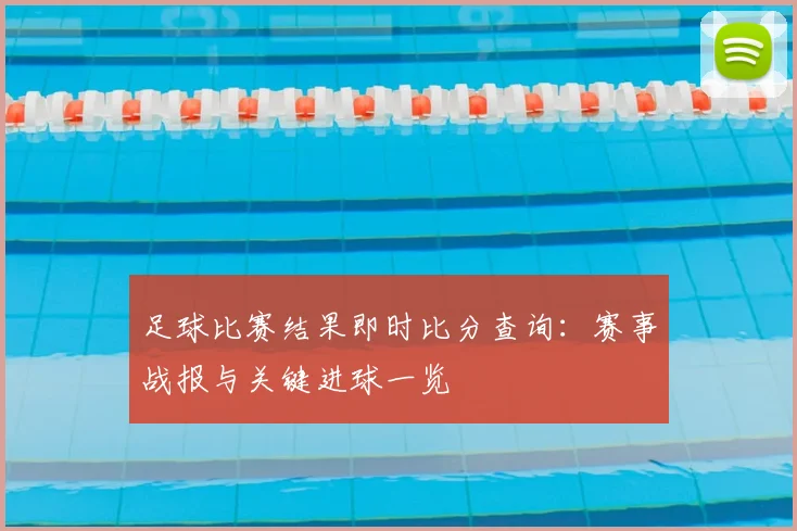 足球比赛结果即时比分查询：赛事战报与关键进球一览