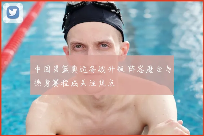 中国男篮奥运备战升级 阵容磨合与热身赛程成关注焦点