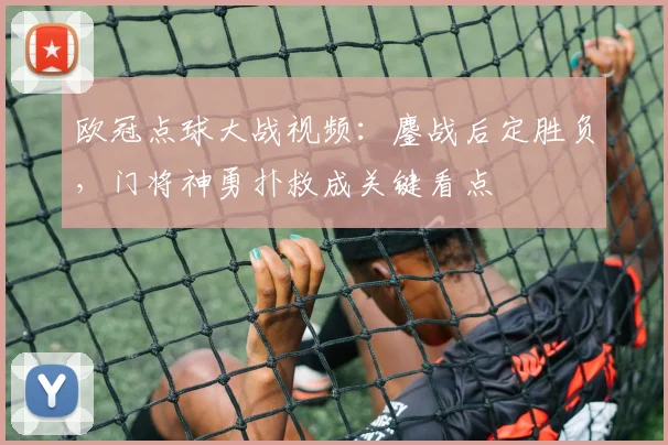欧冠点球大战视频：鏖战后定胜负，门将神勇扑救成关键看点