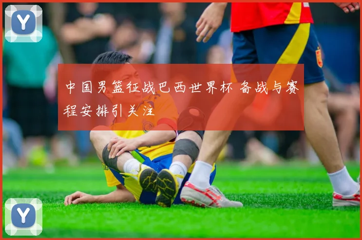 中国男篮征战巴西世界杯 备战与赛程安排引关注