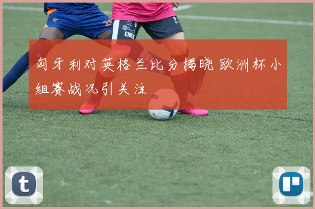 匈牙利对英格兰比分揭晓 欧洲杯小组赛战况引关注
