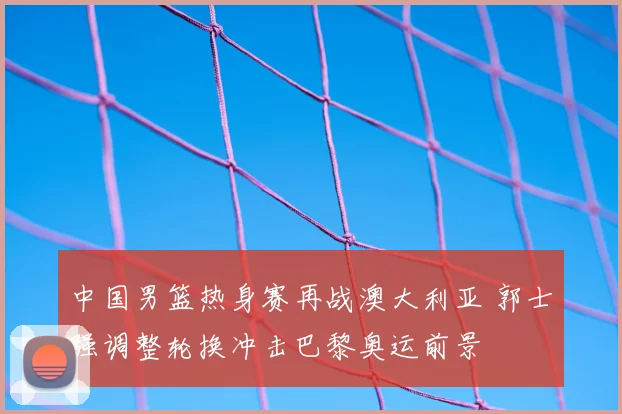 中国男篮热身赛再战澳大利亚 郭士强调整轮换冲击巴黎奥运前景