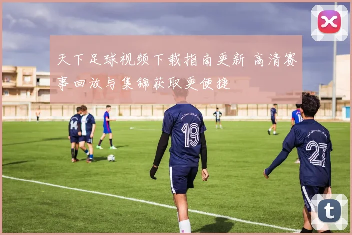 天下足球视频下载指南更新 高清赛事回放与集锦获取更便捷
