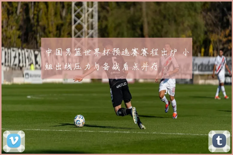 中国男篮世界杯预选赛赛程出炉 小组出线压力与备战看点并存