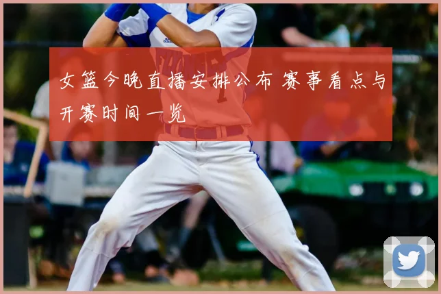 女篮今晚直播安排公布 赛事看点与开赛时间一览