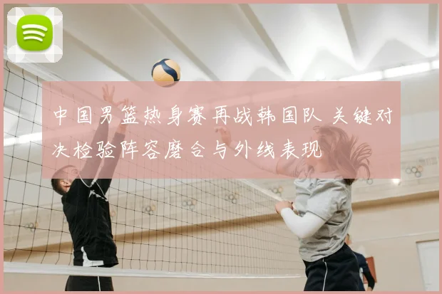 中国男篮热身赛再战韩国队 关键对决检验阵容磨合与外线表现