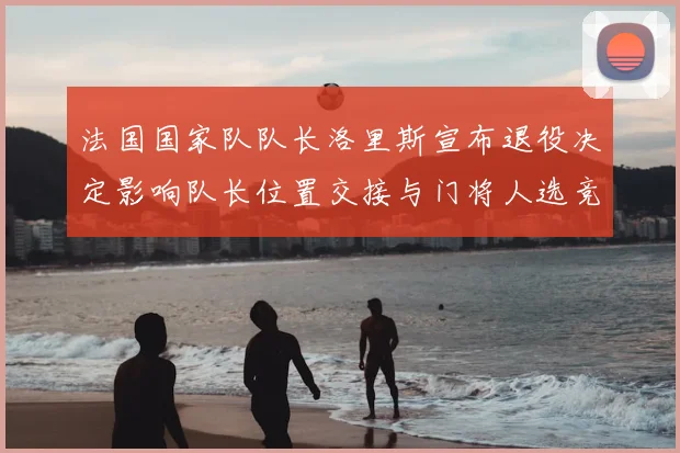 法国国家队队长洛里斯宣布退役决定影响队长位置交接与门将人选竞争