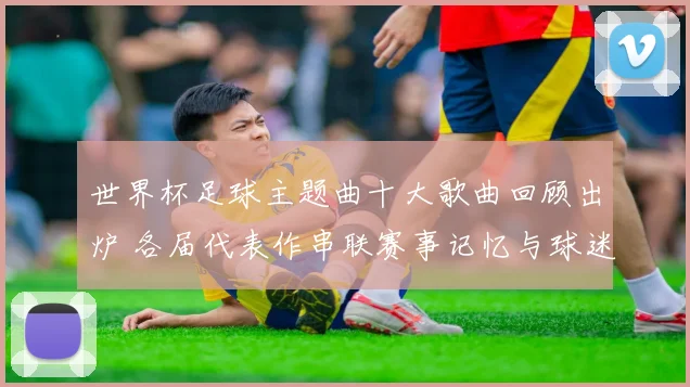 世界杯足球主题曲十大歌曲回顾出炉 各届代表作串联赛事记忆与球迷情怀