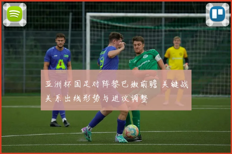 亚洲杯国足对阵黎巴嫩前瞻 关键战关系出线形势与进攻调整