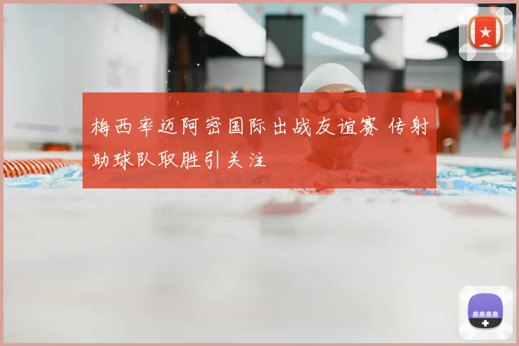 梅西率迈阿密国际出战友谊赛 传射助球队取胜引关注