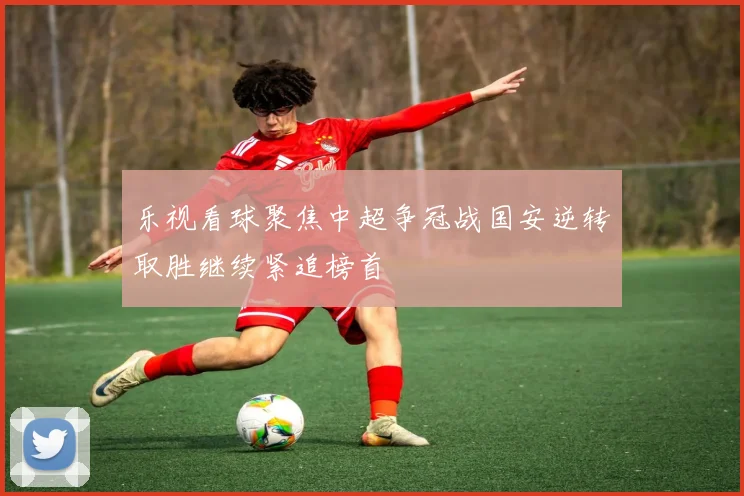 乐视看球聚焦中超争冠战国安逆转取胜继续紧追榜首