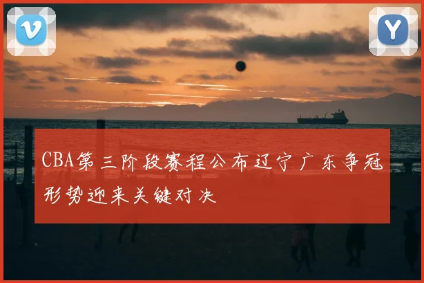 CBA第三阶段赛程公布辽宁广东争冠形势迎来关键对决