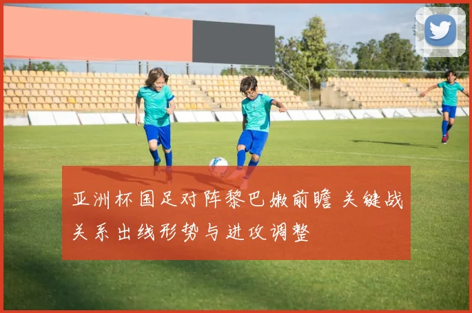 亚洲杯国足对阵黎巴嫩前瞻 关键战关系出线形势与进攻调整