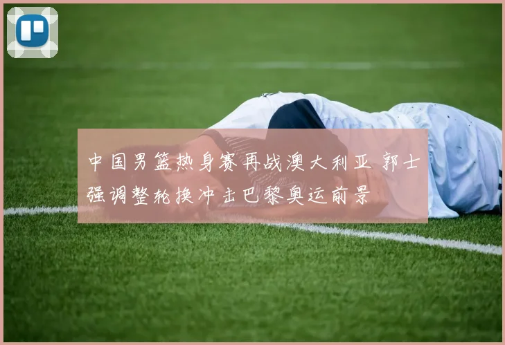 中国男篮热身赛再战澳大利亚 郭士强调整轮换冲击巴黎奥运前景