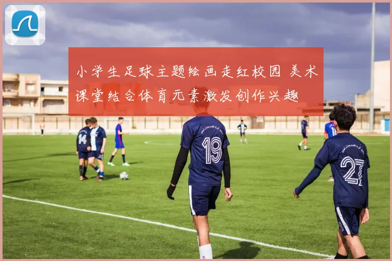 小学生足球主题绘画走红校园 美术课堂结合体育元素激发创作兴趣