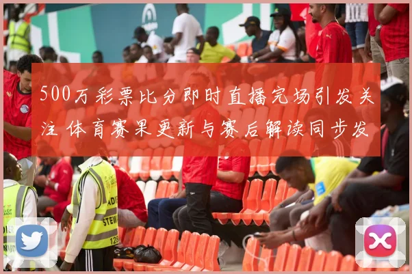 500万彩票比分即时直播完场引发关注 体育赛果更新与赛后解读同步发布