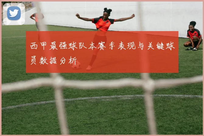 西甲最强球队本赛季表现与关键球员数据分析