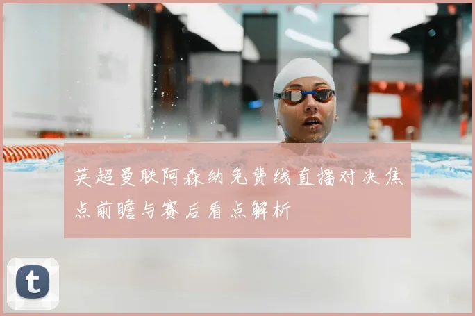 英超曼联阿森纳免费线直播对决焦点前瞻与赛后看点解析