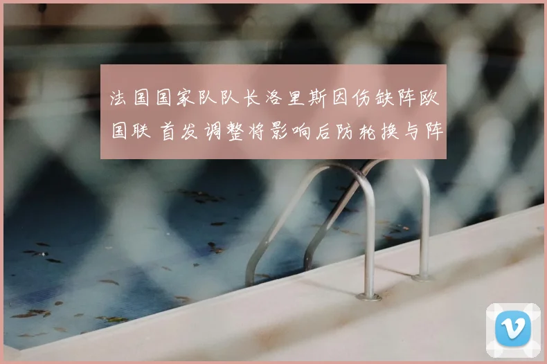 法国国家队队长洛里斯因伤缺阵欧国联 首发调整将影响后防轮换与阵容