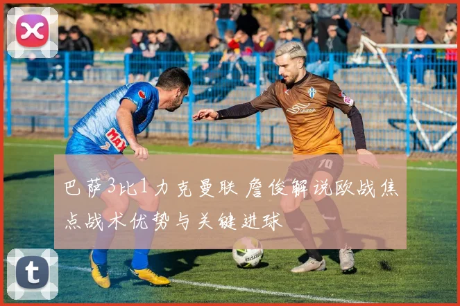 巴萨3比1力克曼联 詹俊解说欧战焦点战术优势与关键进球