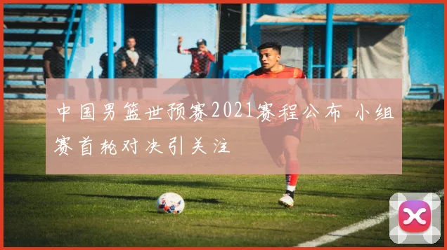 中国男篮世预赛2021赛程公布 小组赛首轮对决引关注