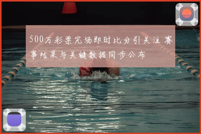 500万彩票完场即时比分引关注 赛事结果与关键数据同步公布
