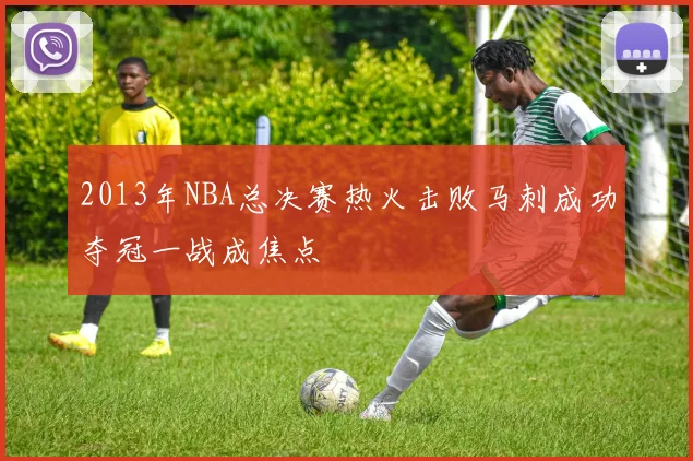 2013年NBA总决赛热火击败马刺成功夺冠一战成焦点