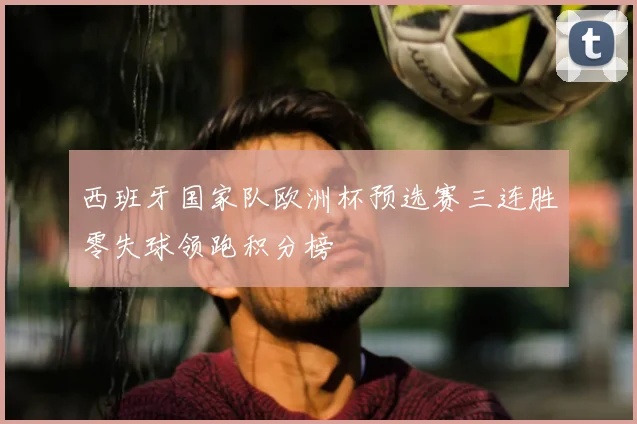 西班牙国家队欧洲杯预选赛三连胜零失球领跑积分榜