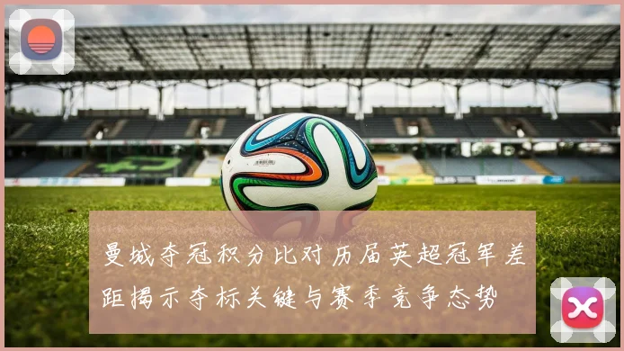 曼城夺冠积分比对历届英超冠军差距揭示夺标关键与赛季竞争态势
