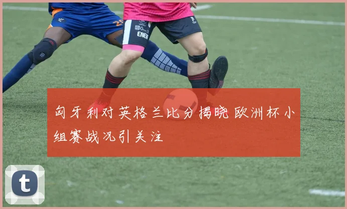 匈牙利对英格兰比分揭晓 欧洲杯小组赛战况引关注
