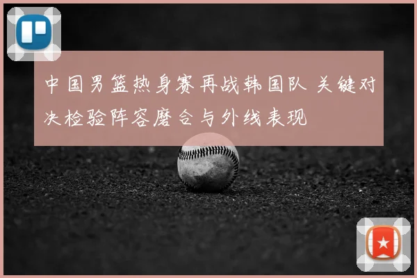 中国男篮热身赛再战韩国队 关键对决检验阵容磨合与外线表现
